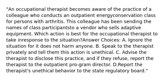 "An occupational therapist becomes aware of the practice of a colleague who conducts an outpatient energyconservation class for persons with arthritis. This colleague has been sending the names of class participantsto a vendor who sells adaptive equipment. Which action is best for the occupational therapist to take inresponse to the situation?Answer Choices: A. Ignore the situation for it does not harm anyone. B. Speak to the therapist privately and tell them this action is unethical. C. Advise the therapist to disclose this practice, and if they refuse, report the therapist to the outpatient pro-gram director. D.Report the therapist's unethical behavior to the state regulatory board."