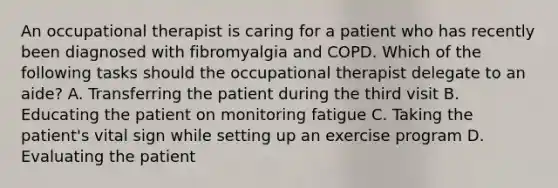 An occupational therapist is caring for a patient who has recently been diagnosed with fibromyalgia and COPD. Which of the following tasks should the occupational therapist delegate to an aide? A. Transferring the patient during the third visit B. Educating the patient on monitoring fatigue C. Taking the patient's vital sign while setting up an exercise program D. Evaluating the patient