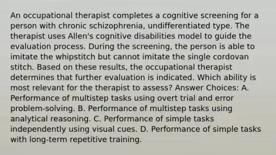 An occupational therapist completes a cognitive screening for a person with chronic schizophrenia, undifferentiated type. The therapist uses Allen's cognitive disabilities model to guide the evaluation process. During the screening, the person is able to imitate the whipstitch but cannot imitate the single cordovan stitch. Based on these results, the occupational therapist determines that further evaluation is indicated. Which ability is most relevant for the therapist to assess? Answer Choices: A. Performance of multistep tasks using overt trial and error problem-solving. B. Performance of multistep tasks using analytical reasoning. C. Performance of simple tasks independently using visual cues. D. Performance of simple tasks with long-term repetitive training.