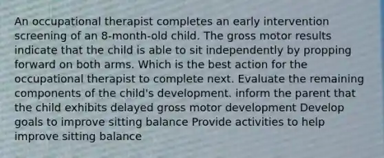 An occupational therapist completes an early intervention screening of an 8-month-old child. The gross motor results indicate that the child is able to sit independently by propping forward on both arms. Which is the best action for the occupational therapist to complete next. Evaluate the remaining components of the child's development. inform the parent that the child exhibits delayed gross motor development Develop goals to improve sitting balance Provide activities to help improve sitting balance