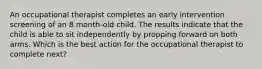 An occupational therapist completes an early intervention screening of an 8 month-old child. The results indicate that the child is able to sit independently by propping forward on both arms. Which is the best action for the occupational therapist to complete next?