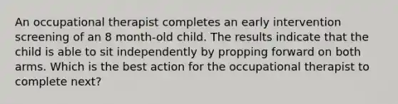 An occupational therapist completes an early intervention screening of an 8 month-old child. The results indicate that the child is able to sit independently by propping forward on both arms. Which is the best action for the occupational therapist to complete next?