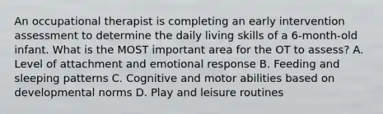 An occupational therapist is completing an early intervention assessment to determine the daily living skills of a 6-month-old infant. What is the MOST important area for the OT to assess? A. Level of attachment and emotional response B. Feeding and sleeping patterns C. Cognitive and motor abilities based on developmental norms D. Play and leisure routines