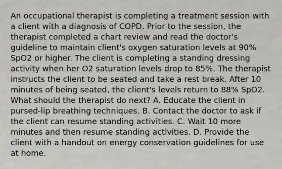 An occupational therapist is completing a treatment session with a client with a diagnosis of COPD. Prior to the session, the therapist completed a chart review and read the doctor's guideline to maintain client's oxygen saturation levels at 90% SpO2 or higher. The client is completing a standing dressing activity when her O2 saturation levels drop to 85%. The therapist instructs the client to be seated and take a rest break. After 10 minutes of being seated, the client's levels return to 88% SpO2. What should the therapist do next? A. Educate the client in pursed-lip breathing techniques. B. Contact the doctor to ask if the client can resume standing activities. C. Wait 10 more minutes and then resume standing activities. D. Provide the client with a handout on energy conservation guidelines for use at home.