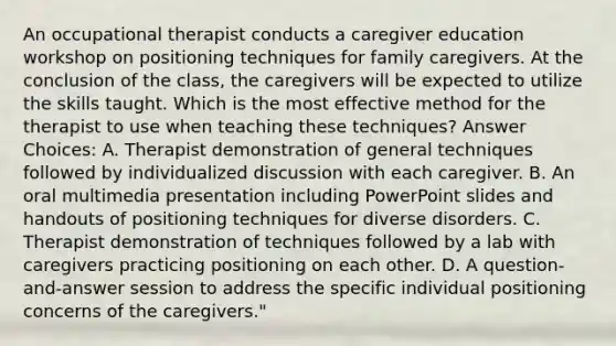 An occupational therapist conducts a caregiver education workshop on positioning techniques for family caregivers. At the conclusion of the class, the caregivers will be expected to utilize the skills taught. Which is the most effective method for the therapist to use when teaching these techniques? Answer Choices: A. Therapist demonstration of general techniques followed by individualized discussion with each caregiver. B. An oral multimedia presentation including PowerPoint slides and handouts of positioning techniques for diverse disorders. C. Therapist demonstration of techniques followed by a lab with caregivers practicing positioning on each other. D. A question-and-answer session to address the specific individual positioning concerns of the caregivers."