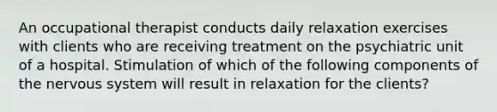 An occupational therapist conducts daily relaxation exercises with clients who are receiving treatment on the psychiatric unit of a hospital. Stimulation of which of the following components of the nervous system will result in relaxation for the clients?