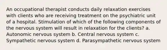 An occupational therapist conducts daily relaxation exercises with clients who are receiving treatment on the psychiatric unit of a hospital. Stimulation of which of the following components of the nervous system will result in relaxation for the clients? a. Autonomic nervous system b. Central nervous system c. Sympathetic nervous system d. Parasympathetic nervous system