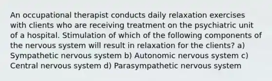 An occupational therapist conducts daily relaxation exercises with clients who are receiving treatment on the psychiatric unit of a hospital. Stimulation of which of the following components of the nervous system will result in relaxation for the clients? a) Sympathetic nervous system b) Autonomic nervous system c) Central nervous system d) Parasympathetic nervous system