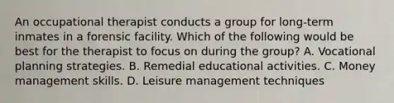 An occupational therapist conducts a group for long-term inmates in a forensic facility. Which of the following would be best for the therapist to focus on during the group? A. Vocational planning strategies. B. Remedial educational activities. C. Money management skills. D. Leisure management techniques