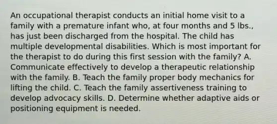 An occupational therapist conducts an initial home visit to a family with a premature infant who, at four months and 5 lbs., has just been discharged from the hospital. The child has multiple developmental disabilities. Which is most important for the therapist to do during this first session with the family? A. Communicate effectively to develop a therapeutic relationship with the family. B. Teach the family proper body mechanics for lifting the child. C. Teach the family assertiveness training to develop advocacy skills. D. Determine whether adaptive aids or positioning equipment is needed.