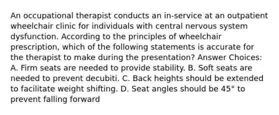 An occupational therapist conducts an in-service at an outpatient wheelchair clinic for individuals with central nervous system dysfunction. According to the principles of wheelchair prescription, which of the following statements is accurate for the therapist to make during the presentation? Answer Choices: A. Firm seats are needed to provide stability. B. Soft seats are needed to prevent decubiti. C. Back heights should be extended to facilitate weight shifting. D. Seat angles should be 45° to prevent falling forward