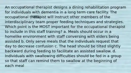 An occupational therapist designs a dining rehabilitation program for individuals with dementia in a long term care facility. The occupational therapist will instruct other members of the interdisciplinary team proper feeding techniques and strategies. Which point is the MOST important for the occupational therapist to include in this staff training? a. Meals should occur in a homelike environment with staff conversing with elders being assisted b. Only serve meals that the individuals request that day to decrease confusion c. The head should be tilted slightly backward during feeding to facilitate an assisted swallow. d. Individuals with swallowing difficulties should be fed in a group so that staff can remind them to swallow at the beginning of each meal