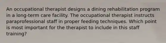 An occupational therapist designs a dining rehabilitation program in a long-term care facility. The occupational therapist instructs paraprofessional staff in proper feeding techniques. Which point is most important for the therapist to include in this staff training?