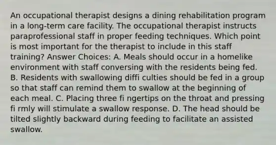 An occupational therapist designs a dining rehabilitation program in a long-term care facility. The occupational therapist instructs paraprofessional staff in proper feeding techniques. Which point is most important for the therapist to include in this staff training? Answer Choices: A. Meals should occur in a homelike environment with staff conversing with the residents being fed. B. Residents with swallowing diffi culties should be fed in a group so that staff can remind them to swallow at the beginning of each meal. C. Placing three fi ngertips on the throat and pressing fi rmly will stimulate a swallow response. D. The head should be tilted slightly backward during feeding to facilitate an assisted swallow.