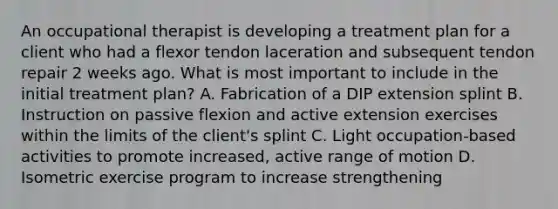 An occupational therapist is developing a treatment plan for a client who had a flexor tendon laceration and subsequent tendon repair 2 weeks ago. What is most important to include in the initial treatment plan? A. Fabrication of a DIP extension splint B. Instruction on passive flexion and active extension exercises within the limits of the client's splint C. Light occupation-based activities to promote increased, active range of motion D. Isometric exercise program to increase strengthening