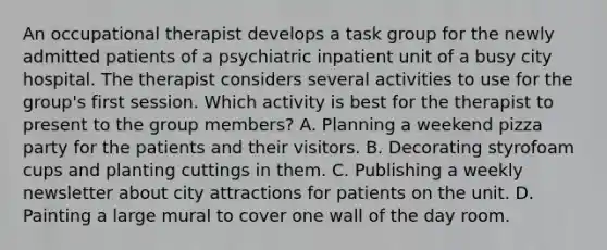 An occupational therapist develops a task group for the newly admitted patients of a psychiatric inpatient unit of a busy city hospital. The therapist considers several activities to use for the group's first session. Which activity is best for the therapist to present to the group members? A. Planning a weekend pizza party for the patients and their visitors. B. Decorating styrofoam cups and planting cuttings in them. C. Publishing a weekly newsletter about city attractions for patients on the unit. D. Painting a large mural to cover one wall of the day room.