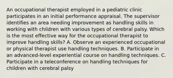 An occupational therapist employed in a pediatric clinic participates in an initial performance appraisal. The supervisor identifies an area needing improvement as handling skills in working with children with various types of cerebral palsy. Which is the most effective way for the occupational therapist to improve handling skills? A. Observe an experienced occupational or physical therapist use handling techniques. B. Participate in an advanced-level experiential course on handling techniques. C. Participate in a teleconference on handling techniques for children with cerebral palsy