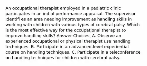 An occupational therapist employed in a pediatric clinic participates in an initial performance appraisal. The supervisor identifi es an area needing improvement as handling skills in working with children with various types of cerebral palsy. Which is the most effective way for the occupational therapist to improve handling skills? Answer Choices: A. Observe an experienced occupational or physical therapist use handling techniques. B. Participate in an advanced-level experiential course on handling techniques. C. Participate in a teleconference on handling techniques for children with cerebral palsy.