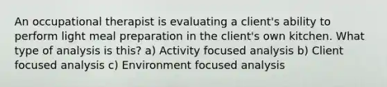 An occupational therapist is evaluating a client's ability to perform light meal preparation in the client's own kitchen. What type of analysis is this? a) Activity focused analysis b) Client focused analysis c) Environment focused analysis