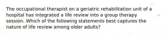 The occupational therapist on a geriatric rehabilitation unit of a hospital has integrated a life review into a group therapy session. Which of the following statements best captures the nature of life review among older adults?