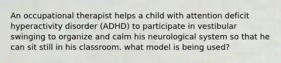 An occupational therapist helps a child with attention deficit hyperactivity disorder (ADHD) to participate in vestibular swinging to organize and calm his neurological system so that he can sit still in his classroom. what model is being used?