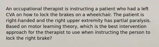 An occupational therapist is instructing a patient who had a left CVA on how to lock the brakes on a wheelchair. The patient is right-handed and the right upper extremity has partial paralysis. Based on motor learning theory, which is the best intervention approach for the therapist to use when instructing the person to lock the right brake?