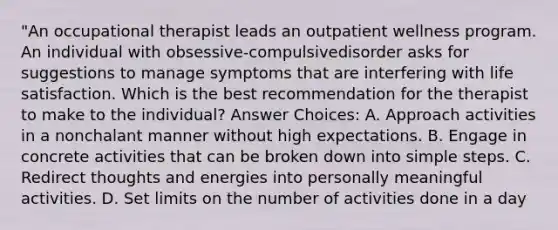 "An occupational therapist leads an outpatient wellness program. An individual with obsessive-compulsivedisorder asks for suggestions to manage symptoms that are interfering with life satisfaction. Which is the best recommendation for the therapist to make to the individual? Answer Choices: A. Approach activities in a nonchalant manner without high expectations. B. Engage in concrete activities that can be broken down into simple steps. C. Redirect thoughts and energies into personally meaningful activities. D. Set limits on the number of activities done in a day