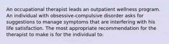 An occupational therapist leads an outpatient wellness program. An individual with obsessive-compulsive disorder asks for suggestions to manage symptoms that are interfering with his life satisfaction. The most appropriate recommendation for the therapist to make is for the individual to: