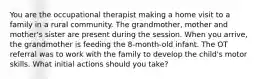 You are the occupational therapist making a home visit to a family in a rural community. The grandmother, mother and mother's sister are present during the session. When you arrive, the grandmother is feeding the 8-month-old infant. The OT referral was to work with the family to develop the child's motor skills. What initial actions should you take?