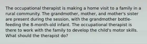 The occupational therapist is making a home visit to a family in a rural community. The grandmother, mother, and mother's sister are present during the session, with the grandmother bottle-feeding the 8-month-old infant. The occupational therapist is there to work with the family to develop the child's motor skills. What should the therapist do?