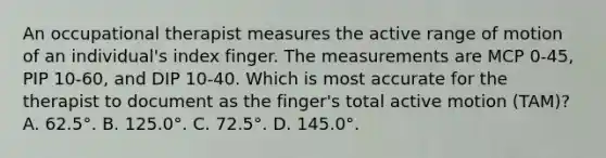 An occupational therapist measures the active range of motion of an individual's index finger. The measurements are MCP 0-45, PIP 10-60, and DIP 10-40. Which is most accurate for the therapist to document as the finger's total active motion (TAM)? A. 62.5°. B. 125.0°. C. 72.5°. D. 145.0°.