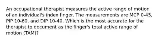 An occupational therapist measures the active range of motion of an individual's index finger. The measurements are MCP 0-45, PIP 10-60, and DIP 10-40. Which is the most accurate for the therapist to document as the finger's total active range of motion (TAM)?