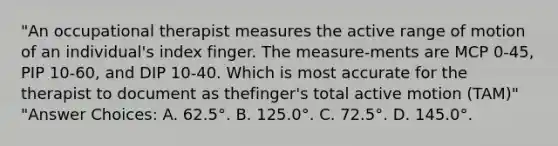 "An occupational therapist measures the active range of motion of an individual's index finger. The measure-ments are MCP 0-45, PIP 10-60, and DIP 10-40. Which is most accurate for the therapist to document as thefinger's total active motion (TAM)" "Answer Choices: A. 62.5°. B. 125.0°. C. 72.5°. D. 145.0°.