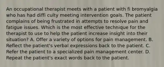 An occupational therapist meets with a patient with fi bromyalgia who has had diffi culty meeting intervention goals. The patient complains of being frustrated in attempts to resolve pain and fatigue issues. Which is the most effective technique for the therapist to use to help the patient increase insight into their situation? A. Offer a variety of options for pain management. B. Reflect the patient's verbal expressions back to the patient. C. Refer the patient to a specialized pain management center. D. Repeat the patient's exact words back to the patient.