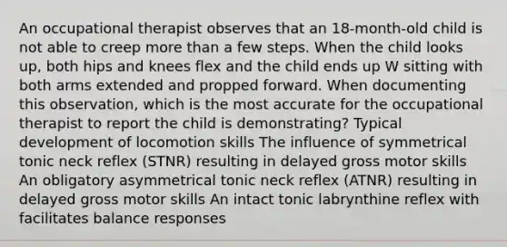 An occupational therapist observes that an 18-month-old child is not able to creep more than a few steps. When the child looks up, both hips and knees flex and the child ends up W sitting with both arms extended and propped forward. When documenting this observation, which is the most accurate for the occupational therapist to report the child is demonstrating? Typical development of locomotion skills The influence of symmetrical tonic neck reflex (STNR) resulting in delayed gross motor skills An obligatory asymmetrical tonic neck reflex (ATNR) resulting in delayed gross motor skills An intact tonic labrynthine reflex with facilitates balance responses