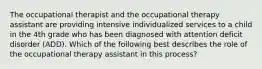 The occupational therapist and the occupational therapy assistant are providing intensive individualized services to a child in the 4th grade who has been diagnosed with attention deficit disorder (ADD). Which of the following best describes the role of the occupational therapy assistant in this process?