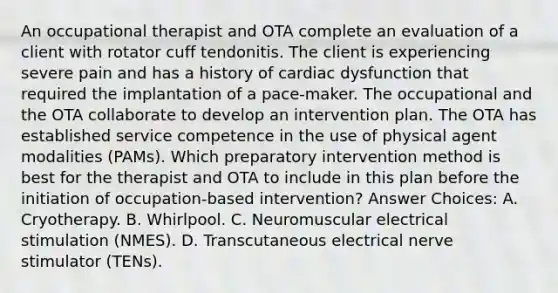 An occupational therapist and OTA complete an evaluation of a client with rotator cuff tendonitis. The client is experiencing severe pain and has a history of cardiac dysfunction that required the implantation of a pace-maker. The occupational and the OTA collaborate to develop an intervention plan. The OTA has established service competence in the use of physical agent modalities (PAMs). Which preparatory intervention method is best for the therapist and OTA to include in this plan before the initiation of occupation-based intervention? Answer Choices: A. Cryotherapy. B. Whirlpool. C. Neuromuscular electrical stimulation (NMES). D. Transcutaneous electrical nerve stimulator (TENs).