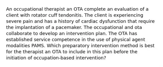 An occupational therapist an OTA complete an evaluation of a client with rotator cuff tendonitis. The client is experiencing severe pain and has a history of cardiac dysfunction that require the implantation of a pacemaker. The occupational and ota collaborate to develop an intervention plan. The OTA has established service competence in the use of physical agent modalities PAMS. Which preparatory intervention method is best for the therapist an OTA to include in this plan before the initiation of occupation-based intervention?