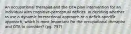 An occupational therapist and the OTA plan intervention for an individual with cognitive-perceptual deficits. In deciding whether to use a dynamic interactional approach or a deficit-specific approach, which is most important for the occupational therapist and OTA to consider? (pg. 757)