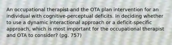 An occupational therapist and the OTA plan intervention for an individual with cognitive-perceptual deficits. In deciding whether to use a dynamic interactional approach or a deficit-specific approach, which is most important for the occupational therapist and OTA to consider? (pg. 757)