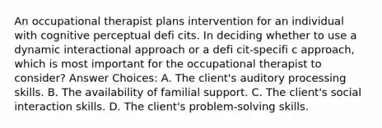 An occupational therapist plans intervention for an individual with cognitive perceptual defi cits. In deciding whether to use a dynamic interactional approach or a defi cit-specifi c approach, which is most important for the occupational therapist to consider? Answer Choices: A. The client's auditory processing skills. B. The availability of familial support. C. The client's social interaction skills. D. The client's problem-solving skills.