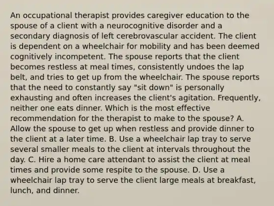 An occupational therapist provides caregiver education to the spouse of a client with a neurocognitive disorder and a secondary diagnosis of left cerebrovascular accident. The client is dependent on a wheelchair for mobility and has been deemed cognitively incompetent. The spouse reports that the client becomes restless at meal times, consistently undoes the lap belt, and tries to get up from the wheelchair. The spouse reports that the need to constantly say "sit down" is personally exhausting and often increases the client's agitation. Frequently, neither one eats dinner. Which is the most effective recommendation for the therapist to make to the spouse? A. Allow the spouse to get up when restless and provide dinner to the client at a later time. B. Use a wheelchair lap tray to serve several smaller meals to the client at intervals throughout the day. C. Hire a home care attendant to assist the client at meal times and provide some respite to the spouse. D. Use a wheelchair lap tray to serve the client large meals at breakfast, lunch, and dinner.