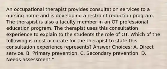 An occupational therapist provides consultation services to a nursing home and is developing a restraint reduction program. The therapist is also a faculty member in an OT professional education program. The therapist uses this consultation experience to explain to the students the role of OT. Which of the following is most accurate for the therapist to state this consultation experience represents? Answer Choices: A. Direct service. B. Primary prevention. C. Secondary prevention. D. Needs assessment."