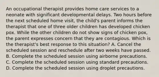 An occupational therapist provides home care services to a neonate with significant developmental delays. Two hours before the next scheduled home visit, the child's parent informs the therapist that one of three older children has developed chicken pox. While the other children do not show signs of chicken pox, the parent expresses concern that they are contagious. Which is the therapist's best response to this situation? A. Cancel the scheduled session and reschedule after two weeks have passed. B. Complete the scheduled session using airborne precautions. C. Complete the scheduled session using standard precautions. D. Complete the scheduled session using droplet precautions.