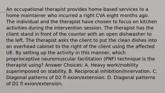 An occupational therapist provides home-based services to a home maintainer who incurred a right CVA eight months ago. The individual and the therapist have chosen to focus on kitchen activities during the intervention session. The therapist has the client stand in front of the counter with an open dishwasher to the left. The therapist asks the client to put the clean dishes into an overhead cabinet to the right of the client using the affected UE. By setting up the activity in this manner, which proprioceptive neuromuscular facilitation (PNF) technique is the therapist using? Answer Choices: A. Heavy work/mobility superimposed on stability. B. Reciprocal inhibition/innervation. C. Diagonal patterns of D2 fl exion/extension. D. Diagonal patterns of D1 fl exion/extension.