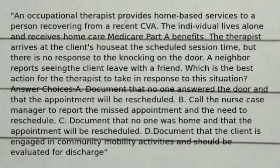 "An occupational therapist provides home-based services to a person recovering from a recent CVA. The indi-vidual lives alone and receives home care Medicare Part A benefits. The therapist arrives at the client's houseat the scheduled session time, but there is no response to the knocking on the door. A neighbor reports seeingthe client leave with a friend. Which is the best action for the therapist to take in response to this situation? Answer Choices:A. Document that no one answered the door and that the appointment will be rescheduled. B. Call the nurse case manager to report the missed appointment and the need to reschedule. C. Document that no one was home and that the appointment will be rescheduled. D.Document that the client is engaged in community mobility activities and should be evaluated for discharge"