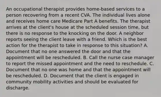 An occupational therapist provides home-based services to a person recovering from a recent CVA. The individual lives alone and receives home care Medicare Part A benefits. The therapist arrives at the client's house at the scheduled session time, but there is no response to the knocking on the door. A neighbor reports seeing the client leave with a friend. Which is the best action for the therapist to take in response to this situation? A. Document that no one answered the door and that the appointment will be rescheduled. B. Call the nurse case manager to report the missed appointment and the need to reschedule. C. Document that no one was home and that the appointment will be rescheduled. D. Document that the client is engaged in community mobility activities and should be evaluated for discharge.