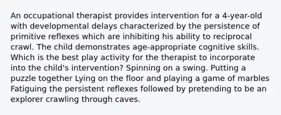 An occupational therapist provides intervention for a 4-year-old with developmental delays characterized by the persistence of primitive reflexes which are inhibiting his ability to reciprocal crawl. The child demonstrates age-appropriate cognitive skills. Which is the best play activity for the therapist to incorporate into the child's intervention? Spinning on a swing. Putting a puzzle together Lying on the floor and playing a game of marbles Fatiguing the persistent reflexes followed by pretending to be an explorer crawling through caves.