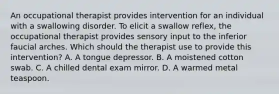 An occupational therapist provides intervention for an individual with a swallowing disorder. To elicit a swallow reflex, the occupational therapist provides sensory input to the inferior faucial arches. Which should the therapist use to provide this intervention? A. A tongue depressor. B. A moistened cotton swab. C. A chilled dental exam mirror. D. A warmed metal teaspoon.