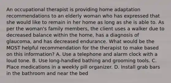 An occupational therapist is providing home adaptation recommendations to an elderly woman who has expressed that she would like to remain in her home as long as she is able to. As per the woman's family members, the client uses a walker due to decreased balance within the home, has a diagnosis of glaucoma, and has decreased endurance. What would be the MOST helpful recommendation for the therapist to make based on this information? A. Use a telephone and alarm clock with a loud tone. B. Use long-handled bathing and grooming tools. C. Place medications in a weekly pill organizer. D. Install grab bars in the bathroom and near the bed